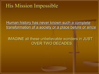 His Mission Impossible


Human history has never known such a complete
transformation of a society or a place before or since


IMAGINE all these unbelievable wonders in JUST
             OVER TWO DECADES.
 