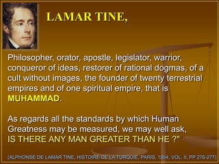 LAMAR TINE,


Philosopher, orator, apostle, legislator, warrior,
conqueror of ideas, restorer of rational dogmas, of a
cult without images, the founder of twenty terrestrial
empires and of one spiritual empire, that is
MUHAMMAD.

As regards all the standards by which Human
Greatness may be measured, we may well ask,
IS THERE ANY MAN GREATER THAN HE ?"
(ALPHONSE DE LAMAR TINE, HISTOIRE DE LA TURQUIE, PARIS, 1854, VOL. II, PP 276-277)
 