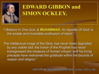 EDWARD GIBBON and
            SIMON OCKLEY,

“I Believe In One God, & MUHAMMAD, An Apostle Of God' is
   the simple and invariable profession of Islam.”


The intellectual image of the Deity has never been degraded
  by any visible idol; the honor of the Prophet has never
  transgressed the measure of human virtues; and his living
  precepts have restrained the gratitude within the bounds of
  reason and religion.”

                   (HISTORY OF THE SARACEN EMPIRES, London, 1870, p. 54)
 