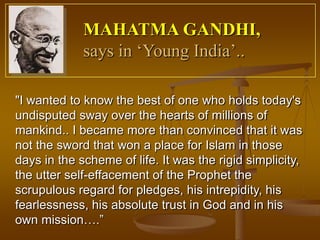MAHATMA GANDHI,
             says in ‘Young India’..

"I wanted to know the best of one who holds today's
undisputed sway over the hearts of millions of
mankind.. I became more than convinced that it was
not the sword that won a place for Islam in those
days in the scheme of life. It was the rigid simplicity,
the utter self-effacement of the Prophet the
scrupulous regard for pledges, his intrepidity, his
fearlessness, his absolute trust in God and in his
own mission….”
 