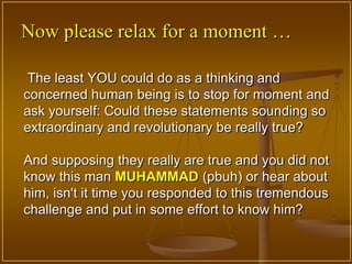 Now please relax for a moment …

 The least YOU could do as a thinking and
concerned human being is to stop for moment and
ask yourself: Could these statements sounding so
extraordinary and revolutionary be really true?

And supposing they really are true and you did not
know this man MUHAMMAD (pbuh) or hear about
him, isn't it time you responded to this tremendous
challenge and put in some effort to know him?
 