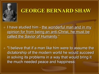 GEORGE BERNARD SHAW

   I have studied him - the wonderful man and in my
    opinion for from being an anti-Christ, he must be
    called the Savior of Humanity.“


   "I believe that if a man like him were to assume the
    dictatorship of the modern world he would succeed
    in solving its problems in a way that would bring it
    the much needed peace and happiness:
 