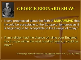 GEORGE BERNARD SHAW

   I have prophesied about the faith of MUHAMMAD that
    it would be acceptable to the Europe of tomorrow as it
    is beginning to be acceptable to the Europe of today.”


   If any religion had the chance of ruling over England,
    nay Europe within the next hundred years, it could be
    Islam.“

             (Sir George Bernard Shaw in 'The Genuine Islam,' Vol. 1, No. 8, 1936.)
 