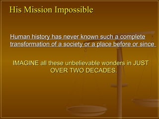 His Mission Impossible

Human history has never known such a complete
transformation of a society or a place before or since


IMAGINE all these unbelievable wonders in JUST
             OVER TWO DECADES.
 