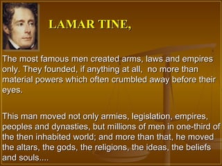 LAMAR TINE,

The most famous men created arms, laws and empires
only. They founded, if anything at all, no more than
material powers which often crumbled away before their
eyes.


This man moved not only armies, legislation, empires,
peoples and dynasties, but millions of men in one-third of
the then inhabited world; and more than that, he moved
the altars, the gods, the religions, the ideas, the beliefs
and souls....
 