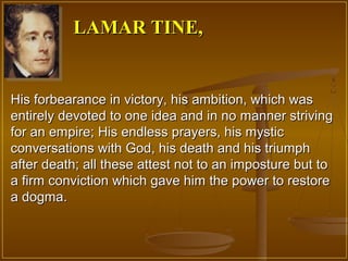 LAMAR TINE,


His forbearance in victory, his ambition, which was
entirely devoted to one idea and in no manner striving
for an empire; His endless prayers, his mystic
conversations with God, his death and his triumph
after death; all these attest not to an imposture but to
a firm conviction which gave him the power to restore
a dogma.
 