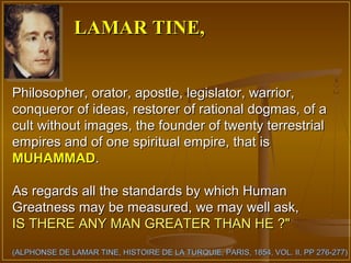 LAMAR TINE,


Philosopher, orator, apostle, legislator, warrior,
conqueror of ideas, restorer of rational dogmas, of a
cult without images, the founder of twenty terrestrial
empires and of one spiritual empire, that is
MUHAMMAD.

As regards all the standards by which Human
Greatness may be measured, we may well ask,
IS THERE ANY MAN GREATER THAN HE ?"
(ALPHONSE DE LAMAR TINE, HISTOIRE DE LA TURQUIE, PARIS, 1854, VOL. II, PP 276-277)
 