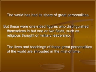 The world has had its share of great personalities.


But these were one-sided figures who distinguished
  themselves in but one or two fields, such as
  religious thought or military leadership.


  The lives and teachings of these great personalities
  of the world are shrouded in the mist of time.
 