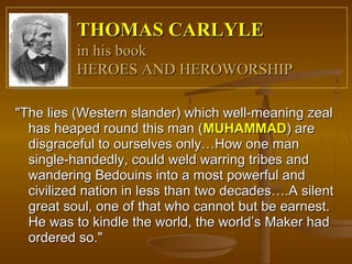THOMAS CARLYLE
          in his book
          HEROES AND HEROWORSHIP

"The lies (Western slander) which well-meaning zeal
  has heaped round this man (MUHAMMAD) are
  disgraceful to ourselves only…How one man
  single-handedly, could weld warring tribes and
  wandering Bedouins into a most powerful and
  civilized nation in less than two decades….A silent
  great soul, one of that who cannot but be earnest.
  He was to kindle the world, the world’s Maker had
  ordered so."
 