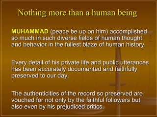 Nothing more than a human being

MUHAMMAD (peace be up on him) accomplished
so much in such diverse fields of human thought
and behavior in the fullest blaze of human history.

Every detail of his private life and public utterances
has been accurately documented and faithfully
preserved to our day.

The authenticities of the record so preserved are
vouched for not only by the faithful followers but
also even by his prejudiced critics.
 