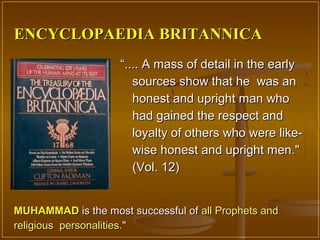 ENCYCLOPAEDIA BRITANNICA
                    “.... A mass of detail in the early
                       sources show that he was an
                       honest and upright man who
                       had gained the respect and
                       loyalty of others who were like-
                       wise honest and upright men."
                       (Vol. 12)


MUHAMMAD is the most successful of all Prophets and
religious personalities."
 