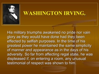WASHINGTON IRVING,


His military triumphs awakened no pride nor vain
glory as they would have done had they been
effected by selfish purposes. In the time of his
greatest power he maintained the same simplicity
of manner and appearance as in the days of his
adversity. So far from affecting regal state, he was
displeased if, on entering a room, any unusual
testimonial of respect was shown to him.
 