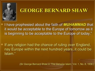 GEORGE BERNARD SHAW

   I have prophesied about the faith of MUHAMMAD that
    it would be acceptable to the Europe of tomorrow as it
    is beginning to be acceptable to the Europe of today.”

   If any religion had the chance of ruling over England,
    nay Europe within the next hundred years, it could be
    Islam.“

             (Sir George Bernard Shaw in 'The Genuine Islam,' Vol. 1, No. 8, 1936.)
 