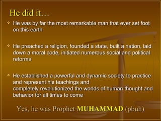 He did it…
   He was by far the most remarkable man that ever set foot
    on this earth

   He preached a religion, founded a state, built a nation, laid
    down a moral code, initiated numerous social and political
    reforms

   He established a powerful and dynamic society to practice
    and represent his teachings and
    completely revolutionized the worlds of human thought and
    behavior for all times to come

     Yes, he was Prophet MUHAMMAD (pbuh)
 