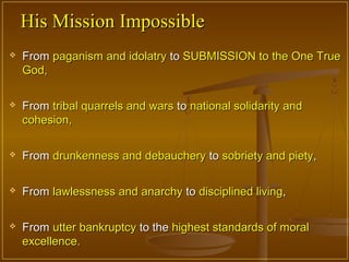 His Mission Impossible
   From paganism and idolatry to SUBMISSION to the One True
    God,

   From tribal quarrels and wars to national solidarity and
    cohesion,

   From drunkenness and debauchery to sobriety and piety,

   From lawlessness and anarchy to disciplined living,

   From utter bankruptcy to the highest standards of moral
    excellence.
 