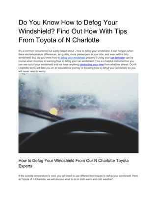 Do You Know How to Defog Your
Windshield? Find Out How With Tips
From Toyota of N Charlotte
It’s a common occurrence but subtly talked about - how to defog your windshield. It can happen when
there are temperature differences, air quality, more passengers in your ride, and even with a dirty
windshield! But, do you know how to defog your windshield properly? Using your car defroster can be
crucial when it comes to learning how to defog your car windshield. This is a helpful instrument so you
can see out of your windshield and not have anything obstructing your view from what lies ahead. Our N
Charlotte techs will take you on an educational journey or knowing how to defog your windshield so you
will never need to worry.
How to Defog Your Windshield From Our N Charlotte Toyota
Experts
If the outside temperature is cold, you will need to use different techniques to defog your windshield. Here
at Toyota of N Charlotte, we will discuss what to do in both warm and cold weather!
 