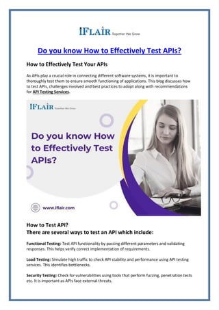 Do you know How to Effectively Test APIs?
How to Effectively Test Your APIs
As APIs play a crucial role in connecting different software systems, it is important to
thoroughly test them to ensure smooth functioning of applications. This blog discusses how
to test APIs, challenges involved and best practices to adopt along with recommendations
for API Testing Services.
How to Test API?
There are several ways to test an API which include:
Functional Testing: Test API functionality by passing different parameters and validating
responses. This helps verify correct implementation of requirements.
Load Testing: Simulate high traffic to check API stability and performance using API testing
services. This identifies bottlenecks.
Security Testing: Check for vulnerabilities using tools that perform fuzzing, penetration tests
etc. It is important as APIs face external threats.
 
