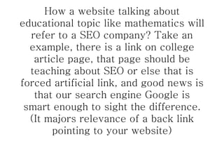 How a website talking about educational topic like mathematics will refer to a SEO company? Take an example, there is a link on college article page, that page should be teaching about SEO or else that is forced artificial link, and good news is that our search engine Google is smart enough to sight the difference. (It majors relevance of a back link pointing to your website) 