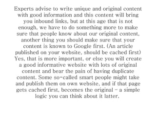 Experts advise to write unique and original content with good information and this content will bring you inbound links, but at this age that is not enough, we have to do something more to make sure that people know about our original content, another thing you should make sure that your content is known to Google first. (An article published on your website, should be cached first) Yes, that is more important, or else you will create a good informative website with lots of original content and bear the pain of having duplicate content. Some so-called smart people might take and publish them on own website, and if that page gets cached first, becomes the original – a simple logic you can think about it latter.  