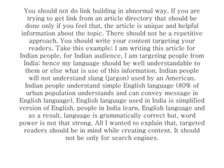 You should not do link building in abnormal way. If you are trying to get link from an article directory that should be done only if you feel that, the article is unique and helpful information about the topic. There should not be a repetitive approach. You should write your content targeting your readers. Take this example; I am writing this article for Indian people, for Indian audience, I am targeting people from India; hence my language should be well understandable to them or else what is use of this information. Indian people will not understand slang (jargon) used by an American. Indian people understand simple English language (80% of urban population understands and can convey message in English language), English language used in India is simplified version of English, people in India learn, English language and as a result, language is grammatically correct but, word power is not that strong. All I wanted to explain that, targeted readers should be in mind while creating content. It should not be only for search engines. 