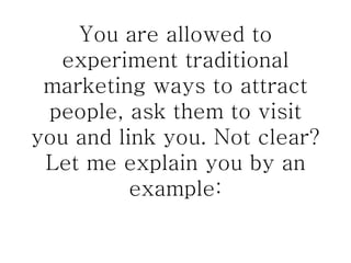 You are allowed to experiment traditional marketing ways to attract people, ask them to visit you and link you. Not clear? Let me explain you by an example: 