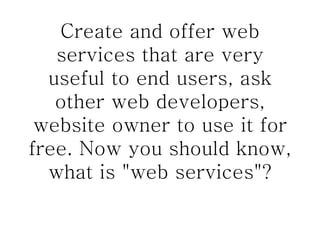 Create and offer web services that are very useful to end users, ask other web developers, website owner to use it for free. Now you should know, what is "web services"? 