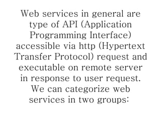 Web services in general are type of API (Application Programming Interface) accessible via http (Hypertext Transfer Protocol) request and executable on remote server in response to user request. We can categorize web services in two groups:  