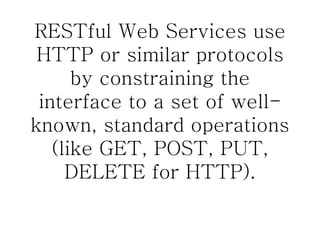 RESTful Web Services use HTTP or similar protocols by constraining the interface to a set of well-known, standard operations (like GET, POST, PUT, DELETE for HTTP). 