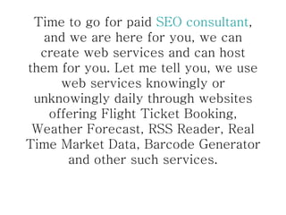 Time to go for paid  SEO consultant , and we are here for you, we can create web services and can host them for you. Let me tell you, we use web services knowingly or unknowingly daily through websites offering Flight Ticket Booking, Weather Forecast, RSS Reader, Real Time Market Data, Barcode Generator and other such services. 