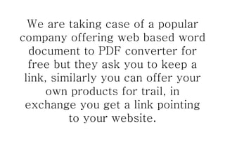 We are taking case of a popular company offering web based word document to PDF converter for free but they ask you to keep a link, similarly you can offer your own products for trail, in exchange you get a link pointing to your website. 