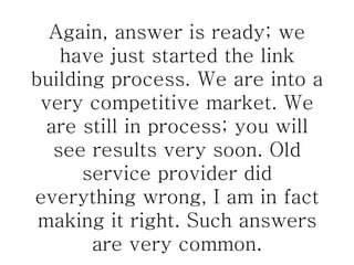 Again, answer is ready; we have just started the link building process. We are into a very competitive market. We are still in process; you will see results very soon. Old service provider did everything wrong, I am in fact making it right. Such answers are very common. 