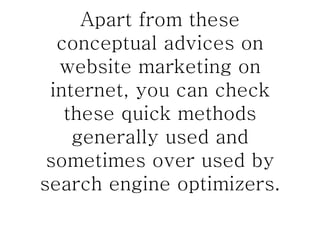 Apart from these conceptual advices on website marketing on internet, you can check these quick methods generally used and sometimes over used by search engine optimizers. 