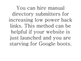You can hire manual directory submitters for increasing low power back links. This method can be helpful if your website is just launched and you are starving for Google boots. 