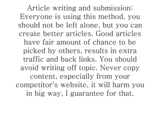 Article writing and submission: Everyone is using this method, you should not be left alone, but you can create better articles. Good articles have fair amount of chance to be picked by others, results in extra traffic and back links. You should avoid writing off topic. Never copy content, especially from your competitor's website, it will harm you in big way, I guarantee for that. 