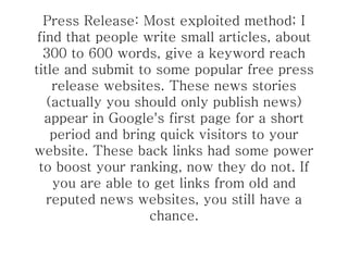 Press Release: Most exploited method; I find that people write small articles, about 300 to 600 words, give a keyword reach title and submit to some popular free press release websites. These news stories (actually you should only publish news) appear in Google's first page for a short period and bring quick visitors to your website. These back links had some power to boost your ranking, now they do not. If you are able to get links from old and reputed news websites, you still have a chance. 