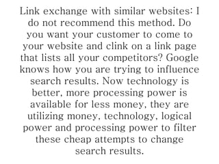 Link exchange with similar websites: I do not recommend this method. Do you want your customer to come to your website and clink on a link page that lists all your competitors? Google knows how you are trying to influence search results. Now technology is better, more processing power is available for less money, they are utilizing money, technology, logical power and processing power to filter these cheap attempts to change search results. 