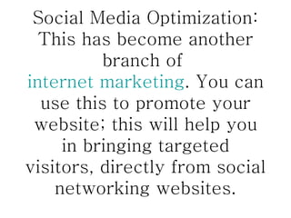 Social Media Optimization: This has become another branch of  internet marketing . You can use this to promote your website; this will help you in bringing targeted visitors, directly from social networking websites. 
