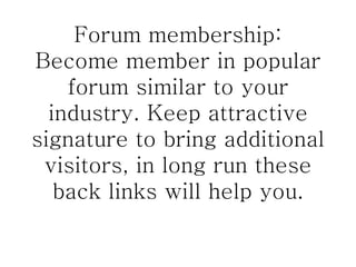 Forum membership: Become member in popular forum similar to your industry. Keep attractive signature to bring additional visitors, in long run these back links will help you. 