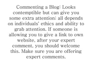 Commenting a Blog: Looks contemptible but can give you some extra attention; all depends on individuals' ethics and ability to grab attention. If someone is allowing you to give a link to own website, after your expert comment, you should welcome this. Make sure you are offering expert comments. 