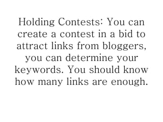 Holding Contests: You can create a contest in a bid to attract links from bloggers, you can determine your keywords. You should know how many links are enough. 