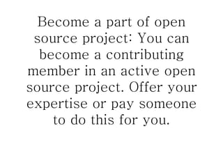 Become a part of open source project: You can become a contributing member in an active open source project. Offer your expertise or pay someone to do this for you. 