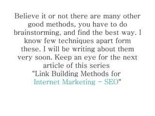 Believe it or not there are many other good methods, you have to do brainstorming, and find the best way. I know few techniques apart form these. I will be writing about them very soon. Keep an eye for the next article of this series  "Link Building Methods for  Internet Marketing - SEO " 