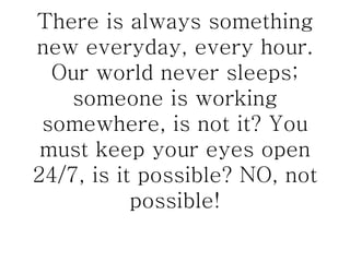 There is always something new everyday, every hour. Our world never sleeps; someone is working somewhere, is not it? You must keep your eyes open 24/7, is it possible? NO, not possible! 