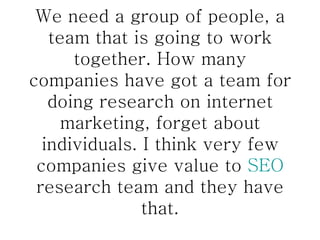 We need a group of people, a team that is going to work together. How many companies have got a team for doing research on internet marketing, forget about individuals. I think very few companies give value to  SEO  research team and they have that. 