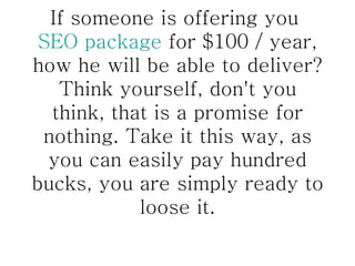 If someone is offering you  SEO package  for $100 / year, how he will be able to deliver? Think yourself, don't you think, that is a promise for nothing. Take it this way, as you can easily pay hundred bucks, you are simply ready to loose it. 