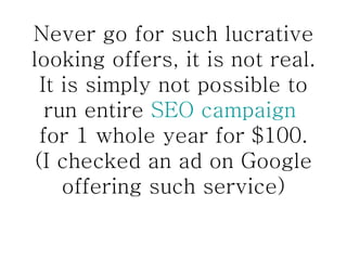 Never go for such lucrative looking offers, it is not real. It is simply not possible to run entire  SEO campaign  for 1 whole year for $100. (I checked an ad on Google offering such service) 