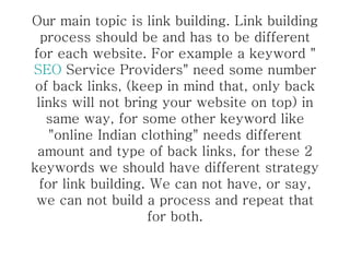 Our main topic is link building. Link building process should be and has to be different for each website. For example a keyword " SEO  Service Providers" need some number of back links, (keep in mind that, only back links will not bring your website on top) in same way, for some other keyword like "online Indian clothing" needs different amount and type of back links, for these 2 keywords we should have different strategy for link building. We can not have, or say, we can not build a process and repeat that for both. 