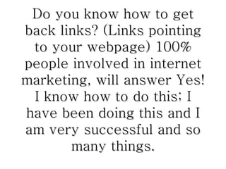 Do you know how to get back links? (Links pointing to your webpage) 100% people involved in internet marketing, will answer Yes! I know how to do this; I have been doing this and I am very successful and so many things. 