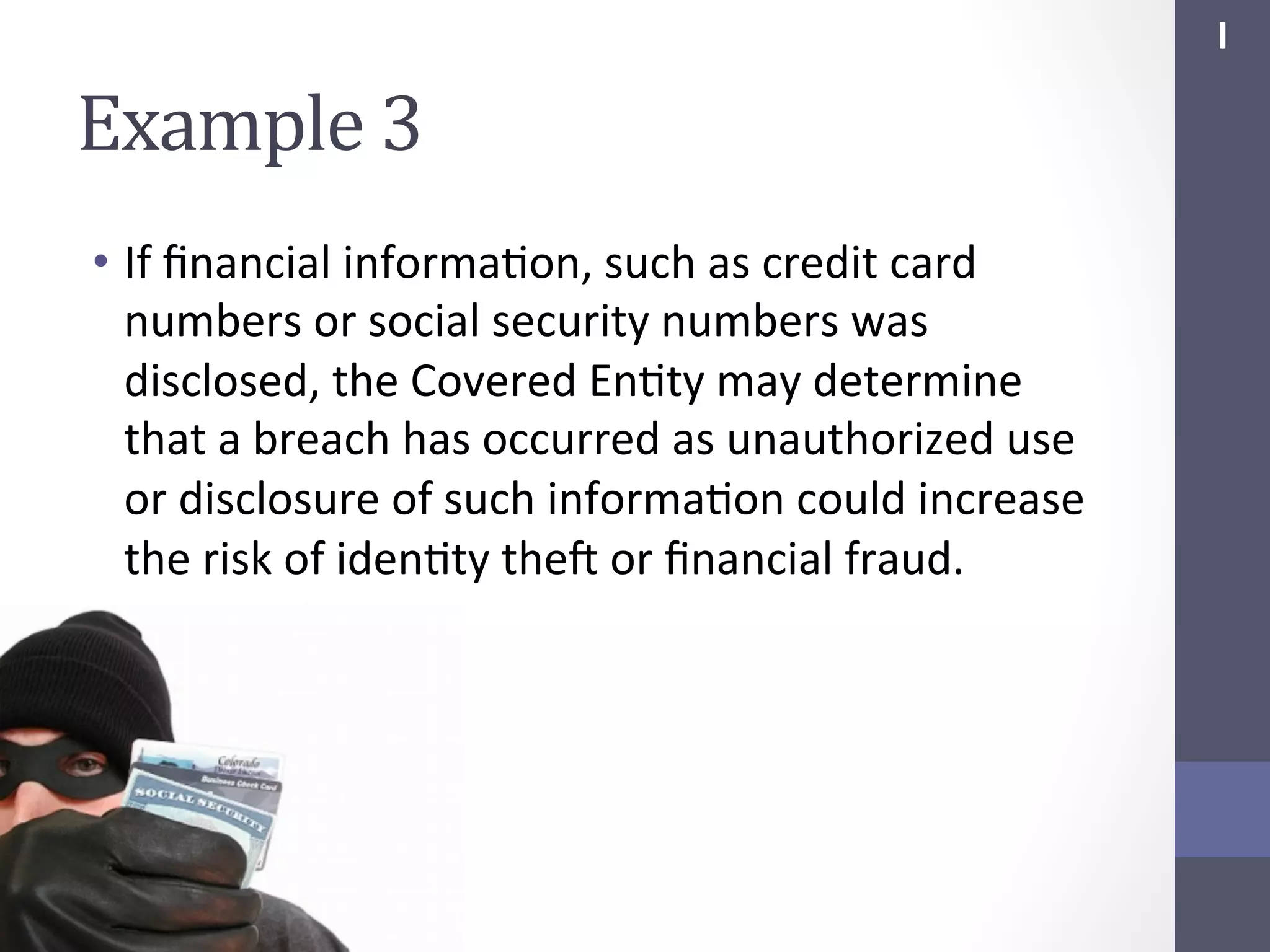I	
  

Example	
  3	
  
•  If	
  ﬁnancial	
  informaSon,	
  such	
  as	
  credit	
  card	
  
numbers	
  or	
  social	
  security	
  numbers	
  was	
  
disclosed,	
  the	
  Covered	
  EnSty	
  may	
  determine	
  
that	
  a	
  breach	
  has	
  occurred	
  as	
  unauthorized	
  use	
  
or	
  disclosure	
  of	
  such	
  informaSon	
  could	
  increase	
  
the	
  risk	
  of	
  idenSty	
  thef	
  or	
  ﬁnancial	
  fraud.	
  

 