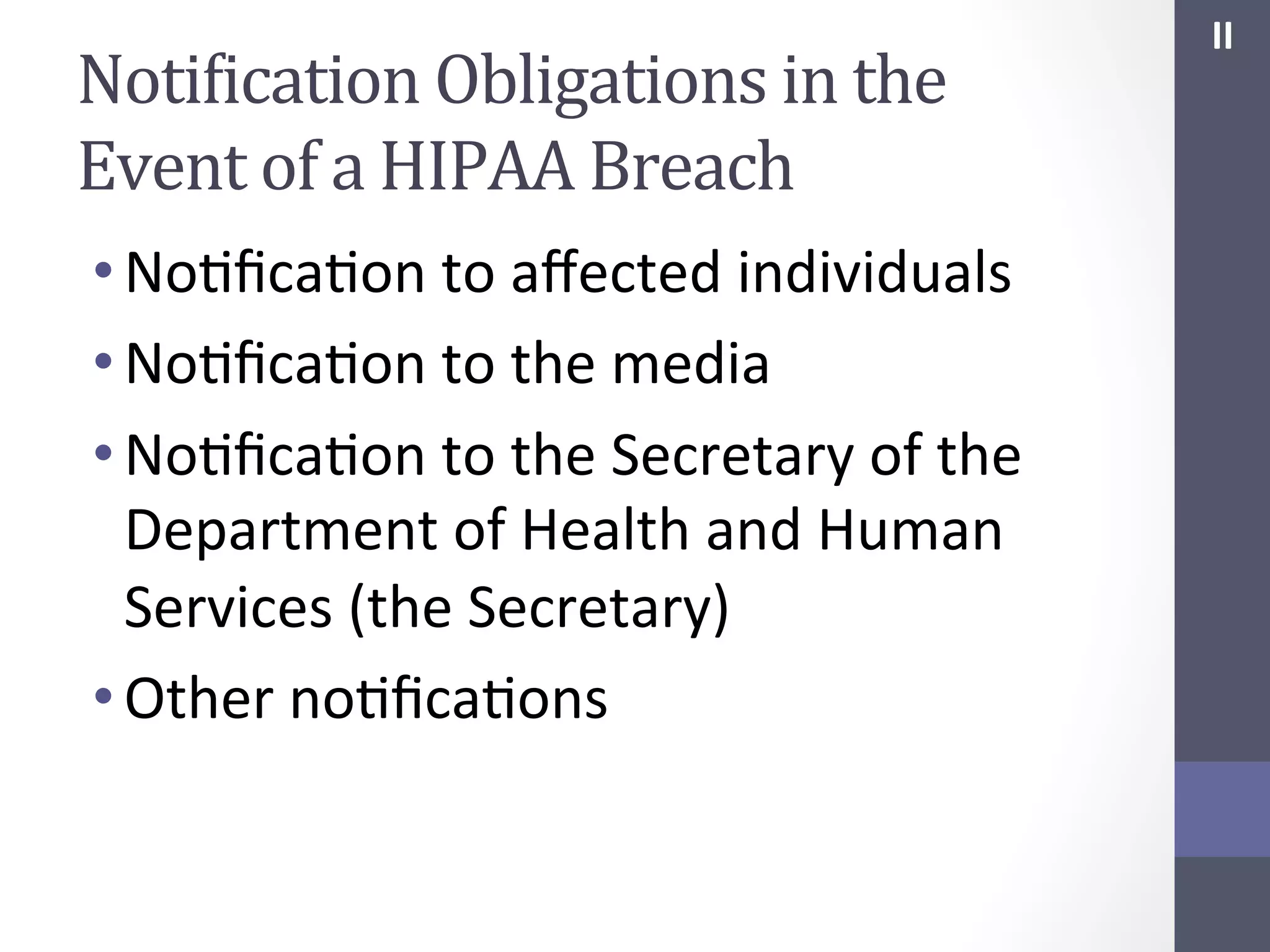 NotiIication	
  Obligations	
  in	
  the	
  
Event	
  of	
  a	
  HIPAA	
  Breach	
  
• NoSﬁcaSon	
  to	
  aﬀected	
  individuals	
  
• NoSﬁcaSon	
  to	
  the	
  media	
  
• NoSﬁcaSon	
  to	
  the	
  Secretary	
  of	
  the	
  
Department	
  of	
  Health	
  and	
  Human	
  
Services	
  (the	
  Secretary)	
  
• Other	
  noSﬁcaSons	
  	
  
	
  

II	
  

 